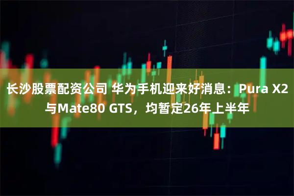 长沙股票配资公司 华为手机迎来好消息：Pura X2与Mate80 GTS，均暂定26年上半年