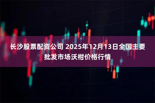 长沙股票配资公司 2025年12月13日全国主要批发市场沃柑价格行情