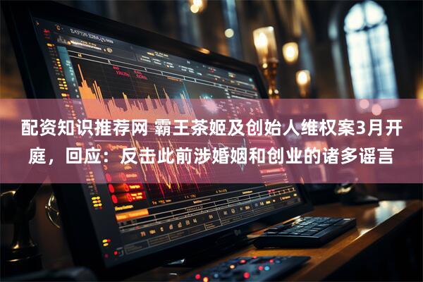配资知识推荐网 霸王茶姬及创始人维权案3月开庭，回应：反击此前涉婚姻和创业的诸多谣言