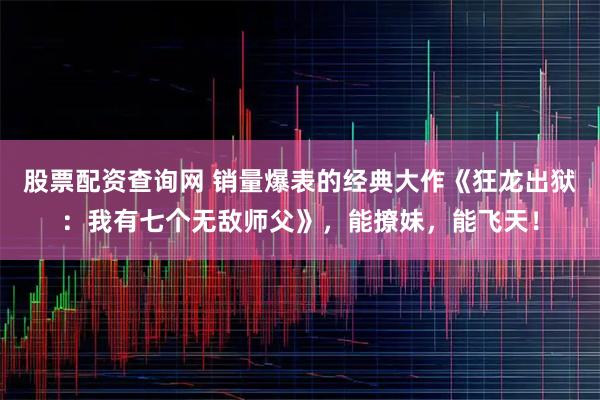 股票配资查询网 销量爆表的经典大作《狂龙出狱：我有七个无敌师父》，能撩妹，能飞天！