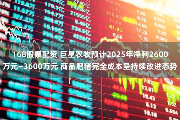 168股票配资 巨星农牧预计2025年净利2600万元—3600万元 商品肥猪完全成本呈持续改进态势