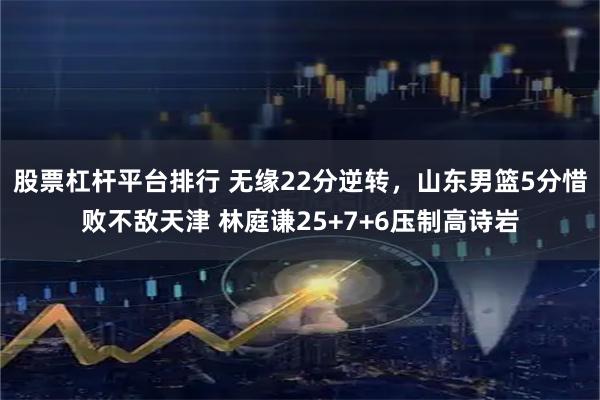 股票杠杆平台排行 无缘22分逆转，山东男篮5分惜败不敌天津 林庭谦25+7+6压制高诗岩