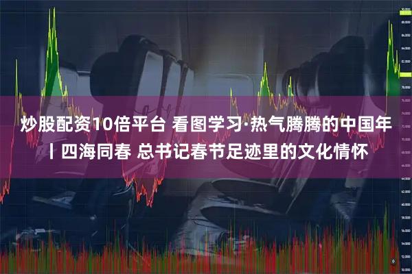 炒股配资10倍平台 看图学习·热气腾腾的中国年丨四海同春 总书记春节足迹里的文化情怀
