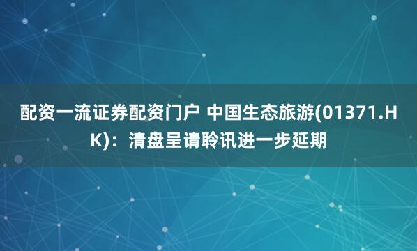 配资一流证券配资门户 中国生态旅游(01371.HK)：清盘呈请聆讯进一步延期