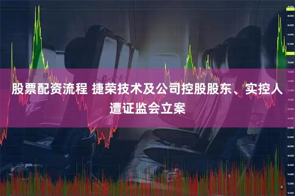 股票配资流程 捷荣技术及公司控股股东、实控人遭证监会立案