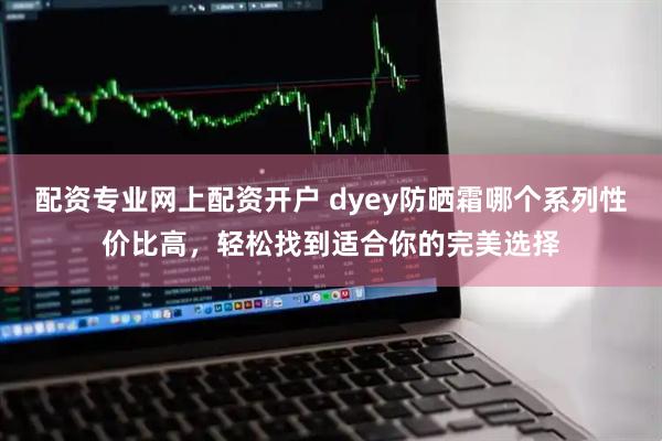 配资专业网上配资开户 dyey防晒霜哪个系列性价比高，轻松找到适合你的完美选择