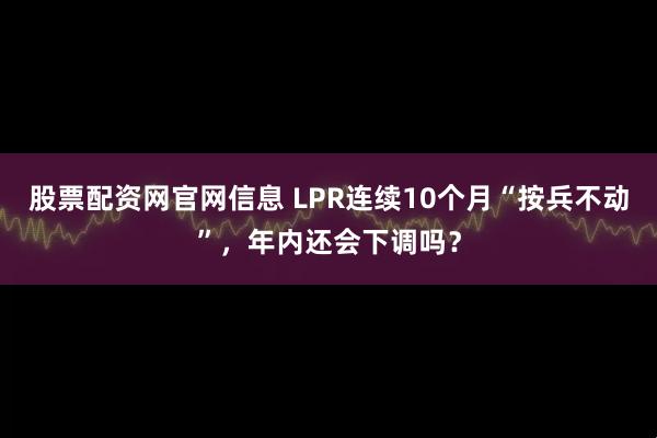 股票配资网官网信息 LPR连续10个月“按兵不动”，年内还会下调吗？