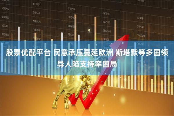 股票优配平台 民意承压蔓延欧洲 斯塔默等多国领导人陷支持率困局